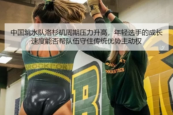 中国跳水队洛杉矶周期压力升高，年轻选手的成长速度能否帮队伍守住传统优势主动权